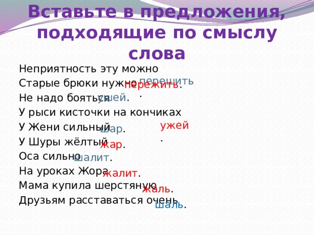 Ж – Ш в предложениях  Вставьте в предложения, подходящие по смыслу слова  перешить . Неприятность эту можно Старые брюки нужно Не надо бояться У рыси кисточки на кончиках У Жени сильный У Шуры жёлтый Оса сильно На уроках Жора Мама купила шерстяную Друзьям расставаться очень  пережить . ушей .  ужей . шар . жар . шалит . жалит . жаль . шаль . 