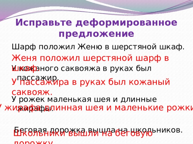 Исправьте деформированное предложение Шарф положил Женю в шерстяной шкаф. У кожаного саквояжа в руках был пассажир. У рожек маленькая шея и длинные жирафы.  Беговая дорожка вышла на школьников. Женя положил шерстяной шарф в шкаф. У пассажира в руках был кожаный саквояж. Составляем правильно предложения, проверяем себя, убираем правильный вариант, записываем по памяти У жирафа длинная шея и маленькие рожки . Школьники вышли на беговую дорожку.  