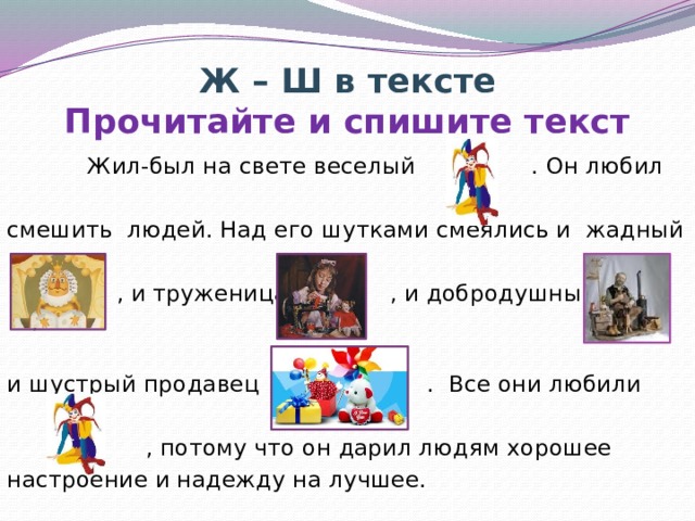 Ж – Ш в тексте  Прочитайте и спишите текст  Жил-был на свете веселый . Он любил смешить людей. Над его шутками смеялись и жадный  , и труженица , и добродушный , и шустрый продавец . Все они любили  , потому что он дарил людям хорошее настроение и надежду на лучшее. Читаем – картинки появляются, письмо по памяти – картинки исчезают.  