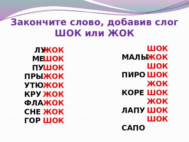 Закончите слово, добавив слог ШОК или ЖОК  МАЛЫ ШОК  ПИРО ЖОК ШОК  КОРЕ ШОК  ЛАПУ ЖОК  САПО ШОК  ПЕТУ ЖОК ТВОРО ШОК ПАСТУ  ПОРО ШОК ЖОК  ЛУ  МЕ ШОК ШОК  ПУ ЖОК ПРЫ ЖОК УТЮ ЖОК КРУ ЖОК ФЛА ЖОК СНЕ ГОР ШОК 