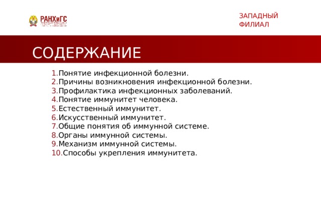 ЗАПАДНЫЙ ФИЛИАЛ СОДЕРЖАНИЕ Понятие инфекционной болезни. Причины возникновения инфекционной болезни.  Профилактика инфекционных заболеваний.  Понятие иммунитет человека.  Естественный иммунитет.  Искусственный иммунитет.  Общие понятия об иммунной системе. Органы иммунной системы. Механизм иммунной системы. Способы укрепления иммунитета.     