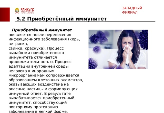 ЗАПАДНЫЙ ФИЛИАЛ 5.2 Приобретённый иммунитет    Приобретённый иммунитет   появляется после перенесения инфекционного заболевания (корь, ветрянка, свинка, краснуха). Процесс выработки приобретенного иммунитета отличается продолжительностью. Процесс адаптации внутренней среды человека к инородным микроорганизмам сопровождается образованием клеточных элементов, оказывающих воздействие на опасные частицы и формирующих иммунный ответ. В результате вырабатывается приобретенный иммунитет, способствующий повторному протеканию заболевания в легкой форме.    