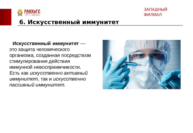 ЗАПАДНЫЙ ФИЛИАЛ 6. Искусственный иммунитет    Искусственный   иммунитет  —это защита человеческого организма, созданная посредством стимулирования действия иммунной невосприимчивости. Есть как искусственно активный иммунитет , так и искусственно пассивный иммунитет . 