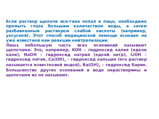 Если раствор щелочи все-таки попал в лицо, необходимо промыть глаза большим количеством воды, а затем разбавленным раствором слабой кислоты (например, уксусной). Этот способ медицинской помощи основан на уже известной нам реакции нейтрализации . Лишь небольшую часть всех оснований называют щелочами. Это, например, KOH – гидроксид калия (едкое кали), NaOH – гидроксид натрия (едкий натр), LiOH – гидроксид лития, Ca(OH) 2 – гидроксид кальция (его раствор называется известковой водой), Ba(OH) 2 – гидроксид бария. Большинство других оснований в воде нерастворимы и щелочами их не называют. 