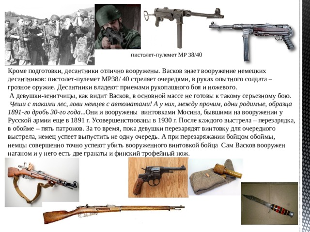 пистолет-пулемет MP 38/40 Кроме подготовки, десантники отлично вооружены. Васков знает вооружение немецких десантников: пистолет-пулемет MP 38 / 40 стреляет очередями, в руках опытного солдата – грозное оружие. Десантники владеют приемами рукопашного боя и ножевого.  А девушки-зенитчицы, как видит Васков, в основной массе не готовы к такому серьезному бою.  Чеши с такими лес, лови немцев с автоматами! А у них, между прочим, одни родимые, образца 1891-го дробь 30-го года... Они и вооружены винтовками Мосина, бывшими на вооружении у Русской армии еще в 1891 г. Усовершенствованы в 1930 г. После каждого выстрела – перезарядка, в обойме – пять патронов. За то время, пока девушки перезарядят винтовку для очередного выстрела, немец успеет выпустить не одну очередь. А при перезаряжании бойцом обоймы, немцы совершенно точно успеют убить вооруженного винтовкой бойца Сам Васков вооружен наганом и у него есть две гранаты и финский трофейный нож. 