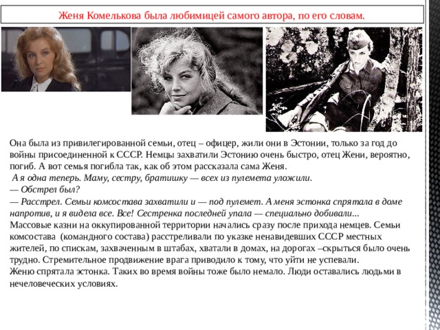 Женя Комелькова была любимицей самого автора, по его словам. Она была из привилегированной семьи, отец – офицер, жили они в Эстонии, только за год до войны присоединенной к СССР. Немцы захватили Эстонию очень быстро, отец Жени, вероятно, погиб. А вот семья погибла так, как об этом рассказала сама Женя.  А я одна теперь. Маму, сестру, братишку — всех из пулемета уложили. — Обстрел был? — Расстрел. Семьи комсостава захватили и — под пулемет. А меня эстонка спрятала в доме напротив, и я видела все. Все! Сестренка последней упала — специально добивали... Массовые казни на оккупированной территории начались сразу после прихода немцев. Семьи комсостава (командного состава) расстреливали по указке ненавидевших СССР местных жителей, по спискам, захваченным в штабах, хватали в домах, на дорогах –скрыться было очень трудно. Стремительное продвижение врага приводило к тому, что уйти не успевали. Женю спрятала эстонка. Таких во время войны тоже было немало. Люди оставались людьми в нечеловеческих условиях. 