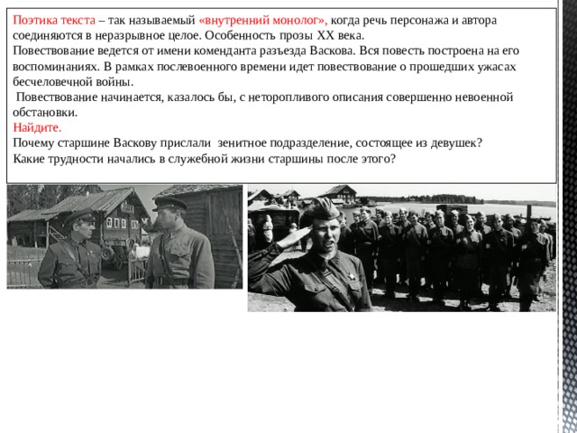 Поэтика текста – так называемый «внутренний монолог», когда речь персонажа и автора соединяются в неразрывное целое. Особенность прозы XX века. Повествование ведется от имени коменданта разъезда Васкова. Вся повесть построена на его воспоминаниях. В рамках послевоенного времени идет повествование о прошедших ужасах бесчеловечной войны.  Повествование начинается, казалось бы, с неторопливого описания совершенно невоенной обстановки. Найдите. Почему старшине Васкову прислали зенитное подразделение, состоящее из девушек? Какие трудности начались в служебной жизни старшины после этого? 