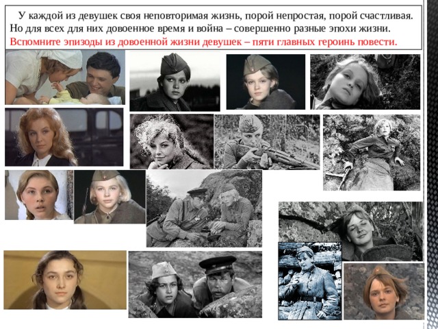  У каждой из девушек своя неповторимая жизнь, порой непростая, порой счастливая. Но для всех для них довоенное время и война – совершенно разные эпохи жизни. Вспомните эпизоды из довоенной жизни девушек – пяти главных героинь повести. 