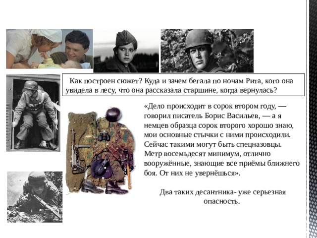 Как построен сюжет? Куда и зачем бегала по ночам Рита, кого она увидела в лесу, что она рассказала старшине, когда вернулась? «Дело происходит в сорок втором году, — говорил писатель Борис Васильев, — а я немцев образца сорок второго хорошо знаю, мои основные стычки с ними происходили. Сейчас такими могут быть спецназовцы. Метр восемьдесят минимум, отлично вооружённые, знающие все приёмы ближнего боя. От них не увернёшься». Два таких десантника- уже серьезная опасность. 
