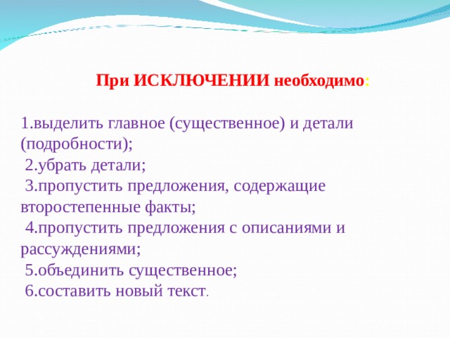При ИСКЛЮЧЕНИИ необходимо :  1.выделить главное (существенное) и детали (подробности);  2.убрать детали;  3.пропустить предложения, содержащие второстепенные факты;  4.пропустить предложения с описаниями и рассуждениями;  5.объединить существенное;  6.составить новый текст . 