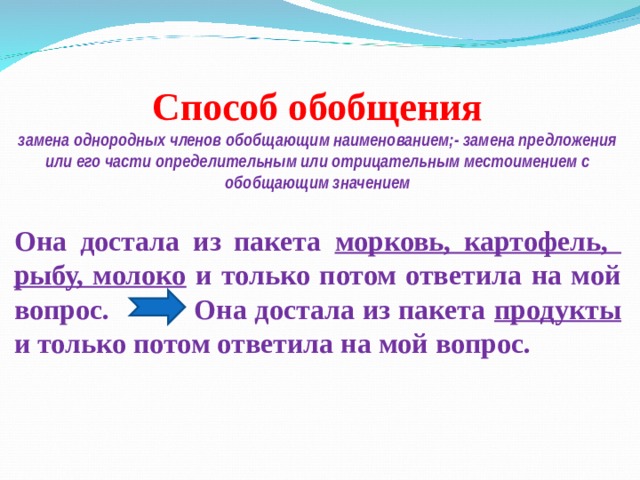 Способ обобщения замена однородных членов обобщающим наименованием;- замена предложения или его части определительным или отрицательным местоимением с обобщающим значением  Она достала из пакета морковь, картофель, рыбу, молоко и только потом ответила на мой вопрос. Она достала из пакета продукты и только потом ответила на мой вопрос. 