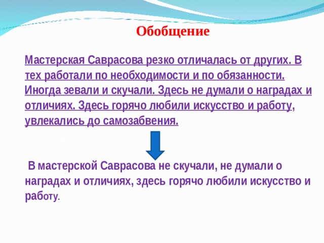 Обобщение  Мастерская Саврасова резко отличалась от других. В тех работали по необходимости и по обязанности. Иногда зевали и скучали. Здесь не думали о наградах и отличиях. Здесь горячо любили искусство и работу , увлекались до самозабвения.    В мастерской Саврасова не скучали, не думали о наградах и отличиях, здесь горячо любили искусство и раб оту . 