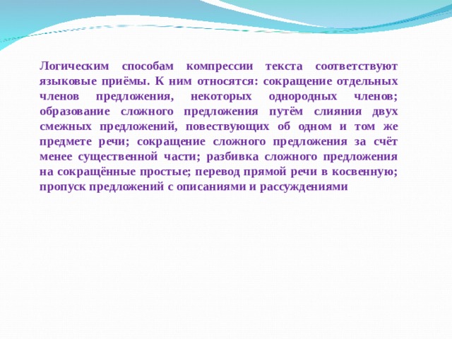  Логическим способам компрессии текста соответствуют языковые приёмы. К ним относятся: сокращение отдельных членов предложения, некоторых однородных членов; образование сложного предложения путём слияния двух смежных предложений, повествующих об одном и том же предмете речи; сокращение сложного предложения за счёт менее существенной части; разбивка сложного предложения на сокращённые простые; перевод прямой речи в косвенную; пропуск предложений с описаниями и рассуждениями 