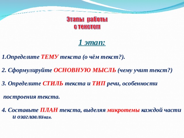        1 этап:  1.Определите  ТЕМУ текста (о чём текст?).  2. Сформулируйте  ОСНОВНУЮ МЫСЛЬ  (чему учит текст?)   3. Определите  СТИЛЬ текста и  ТИП речи, особенности   построения текста.  4. Составьте  ПЛАН текста, выделяя микротемы каждой части и озаглавли ва я . 