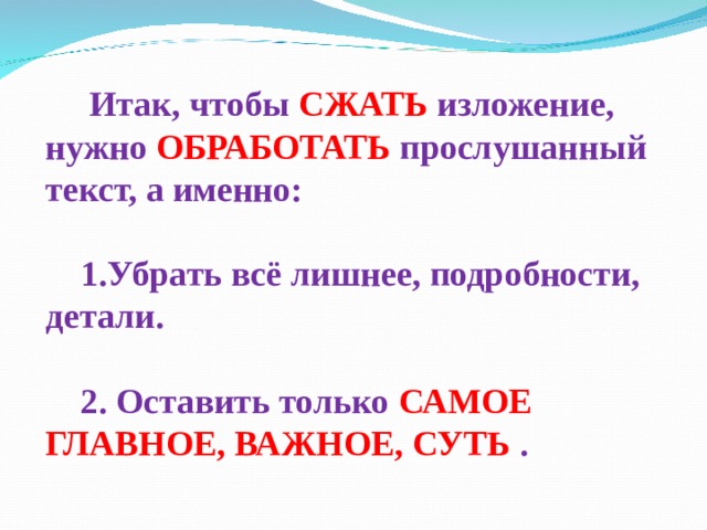  Итак, чтобы СЖАТЬ изложение, нужно  ОБРАБОТАТЬ прослушанный текст, а именно:  Убрать всё лишнее, подробности, детали.  2. Оставить только САМОЕ ГЛАВНОЕ, ВАЖНОЕ, СУТЬ  . 