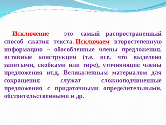 Исключение – это  самый распространенный способ сжатия текста.  Исключаем второстепенную информацию – обособленные члены предложения, вставные конструкции (т.е. все, что выделено запятыми, скобками или тире), уточняющие члены предложения ит.д. Великолепным материалом для сокращения служат сложноподчиненные предложения с придаточными определительными, обстоятельственными и др. 