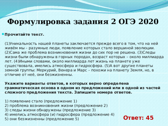  Формулировка задания 2 ОГЭ 2020 Прочитайте текст.    (1)Уникальность нашей планеты заключается прежде всего в том, что на ней живём мы – разумные люди, появление которых стало вершиной эволюции. (2)Сама же проблема возникновения жизни до сих пор не решена. (3)Следы жизни были обнаружены в горных породах, возраст которых – около миллиарда лет. (4)Иными словами, около миллиарда лет жизнь на планете уже существовала, имелись атмосфера и гидросфера. (5)А вот другие планеты земной группы: Меркурий, Венера и Марс – похожи на планету Земля, но, в отличие от неё, они безжизненны.    Укажите варианты ответов, в которых верно определена грамматическая основа в одном из предложений или в одной из частей сложного предложения текста. Запишите номера ответов.    1) появление стало (предложение 1)   2) проблема возникновения жизни (предложение 2)   3) следы жизни обнаружены (предложение 3)   4) имелись атмосфера (и) гидросфера (предложение 4)   5) они безжизненны (предложение 5)  Ответ: 45 