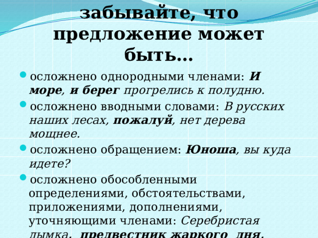 Выполняя задание, не забывайте, что предложение может быть… осложнено однородными членами: И море , и берег прогрелись к полудню. осложнено вводными словами: В русских наших лесах,  пожалуй , нет дерева мощнее. осложнено обращением: Юноша , вы куда идете? осложнено обособленными определениями, обстоятельствами, приложениями, дополнениями, уточняющими членами: Серебристая дымка ,    предвестник жаркого  дня,   окутала  город. 