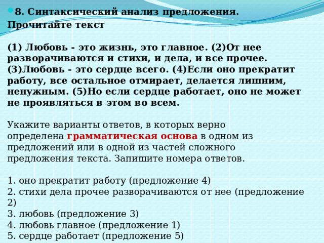 8. Синтаксический анализ предложения.   Прочитайте текст    (1) Любовь - это жизнь, это главное. (2)От нее разворачиваются и стихи, и дела, и все прочее. (3)Любовь - это сердце всего. (4)Если оно прекратит работу, все остальное отмирает, делается лишним, ненужным. (5)Но если сердце работает, оно не может не проявляться в этом во всем.    Укажите варианты ответов, в которых верно определена  грамматическая основа  в одном из предложений или в одной из частей сложного предложения текста. Запишите номера ответов.    1. оно прекратит работу (предложение 4)   2. стихи дела прочее разворачиваются от нее (предложение 2)   3. любовь (предложение 3)   4. любовь главное (предложение 1)   5. сердце работает (предложение 5)  