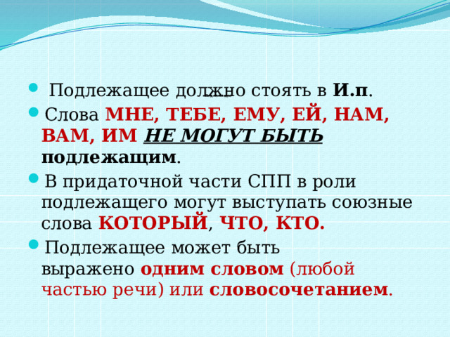       Подлежащее     Подлежащее должно стоять в  И.п .  Слова МНЕ, ТЕБЕ, ЕМУ, ЕЙ, НАМ, ВАМ, ИМ НЕ МОГУТ БЫТЬ подлежащим .  В придаточной части СПП в роли подлежащего могут выступать союзные слова  КОТОРЫЙ , ЧТО, КТО.  Подлежащее может быть выражено  одним словом  (любой частью речи) или словосочетанием .  