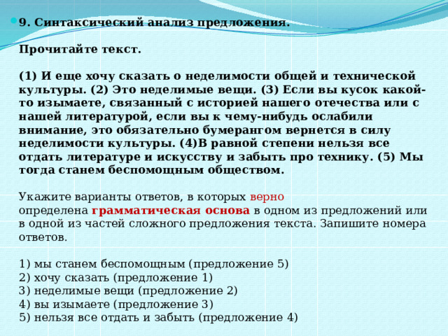 9. Синтаксический анализ предложения.    Прочитайте текст.    (1) И еще хочу сказать о неделимости общей и технической культуры. (2) Это неделимые вещи. (3) Если вы кусок какой-то изымаете, связанный с историей нашего отечества или с нашей литературой, если вы к чему-нибудь ослабили внимание, это обязательно бумерангом вернется в силу неделимости культуры. (4)В равной степени нельзя все отдать литературе и искусству и забыть про технику. (5) Мы тогда станем беспомощным обществом.    Укажите варианты ответов, в которых верно определена  грамматическая основа   в одном из предложений или в одной из частей сложного предложения текста. Запишите номера ответов.    1) мы станем беспомощным (предложение 5)   2) хочу сказать (предложение 1)   3) неделимые вещи (предложение 2)   4) вы изымаете (предложение 3)   5) нельзя все отдать и забыть (предложение 4)  