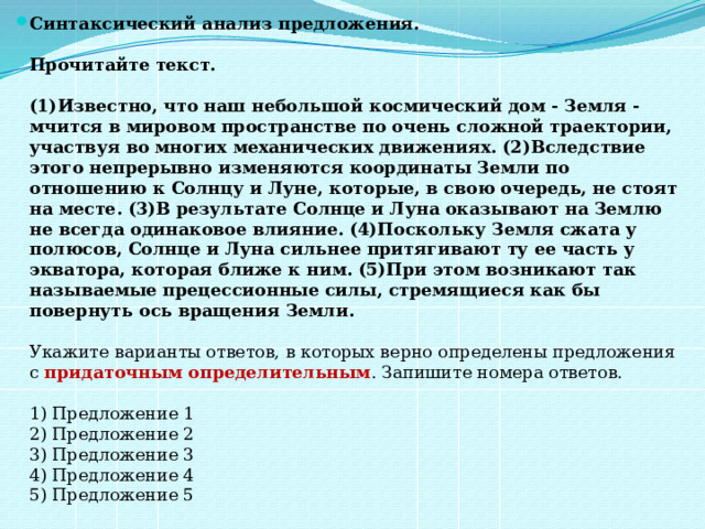 Синтаксический анализ предложения.    Прочитайте текст.    (1)Известно, что наш небольшой космический дом - Земля - мчится в мировом пространстве по очень сложной траектории, участвуя во многих механических движениях. (2)Вследствие этого непрерывно изменяются координаты Земли по отношению к Солнцу и Луне, которые, в свою очередь, не стоят на месте. (3)В результате Солнце и Луна оказывают на Землю не всегда одинаковое влияние. (4)Поскольку Земля сжата у полюсов, Солнце и Луна сильнее притягивают ту ее часть у экватора, которая ближе к ним. (5)При этом возникают так называемые прецессионные силы, стремящиеся как бы повернуть ось вращения Земли.     Укажите варианты ответов, в которых верно определены предложения с  придаточным определительным . Запишите номера ответов.    1) Предложение 1   2) Предложение 2   3) Предложение 3   4) Предложение 4   5) Предложение 5  