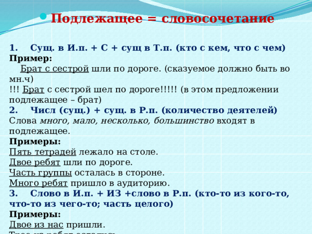 Подлежащее = словосочетание   1.    Сущ. в И.п. + С + сущ в Т.п. (кто с кем, что с чем)   Пример:   Брат с сестрой  шли по дороге. (сказуемое должно быть во мн.ч)   !!!  Брат  с сестрой шел по дороге!!!!! (в этом предложении подлежащее – брат)   2.    Числ (сущ.) + сущ. в Р.п. (количество деятелей)   Слова  много, мало, несколько, большинство  входят в подлежащее.   Примеры:  Пять тетрадей  лежало на столе.   Двое ребят  шли по дороге.   Часть группы  осталась в стороне.   Много ребят  пришло в аудиторию.  3.    Слово в И.п. + ИЗ +слово в Р.п. (кто-то из кого-то, что-то из чего-то; часть целого)   Примеры:  Двое из нас  пришли.   Трое из ребят  остались.     