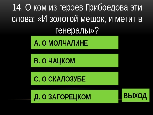 14. О ком из героев Грибоедова эти слова: «И золотой мешок, и метит в генералы»? А. О МОЛЧАЛИНЕ В. О ЧАЦКОМ С. О СКАЛОЗУБЕ ВЫХОД Д. О ЗАГОРЕЦКОМ