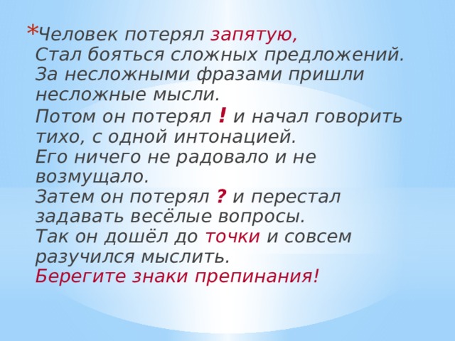 Человек потерял запятую,  Стал бояться сложных предложений.  За несложными фразами пришли несложные мысли.  Потом он потерял ! и начал говорить тихо, с одной интонацией.  Его ничего не радовало и не возмущало.  Затем он потерял ? и перестал задавать весёлые вопросы.  Так он дошёл до точки и совсем разучился мыслить.  Берегите знаки препинания! 