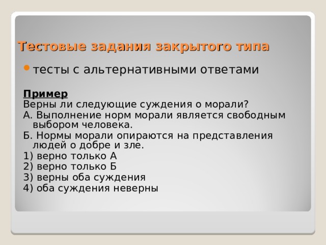 Тестовые задания закрытого типа тесты с альтернативными ответами Пример Верны ли следующие суждения о морали? А. Выполнение норм морали является свободным выбором человека. Б. Нормы морали опираются на представления людей о добре и зле. 1) верно только А 2) верно только Б 3) верны оба суждения 4) оба суждения неверны 