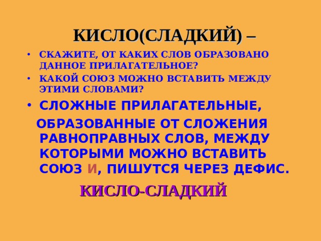  КИСЛО(СЛАДКИЙ) – СКАЖИТЕ, ОТ КАКИХ СЛОВ ОБРАЗОВАНО ДАННОЕ ПРИЛАГАТЕЛЬНОЕ? КАКОЙ СОЮЗ МОЖНО ВСТАВИТЬ МЕЖДУ ЭТИМИ СЛОВАМИ? СЛОЖНЫЕ ПРИЛАГАТЕЛЬНЫЕ,  ОБРАЗОВАННЫЕ ОТ СЛОЖЕНИЯ РАВНОПРАВНЫХ СЛОВ, МЕЖДУ КОТОРЫМИ МОЖНО ВСТАВИТЬ СОЮЗ И , ПИШУТСЯ ЧЕРЕЗ ДЕФИС.  КИСЛО-СЛАДКИЙ   