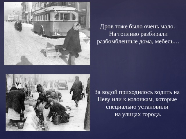 Дров тоже было очень мало. На топливо разбирали разбомбленные дома, мебель… За водой приходилось ходить на Неву или к колонкам, которые специально установили  на улицах города. 