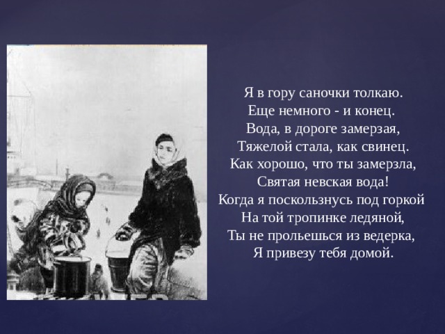 Я в гору саночки толкаю.  Еще немного - и конец.  Вода, в дороге замерзая,  Тяжелой стала, как свинец.  Как хорошо, что ты замерзла,  Святая невская вода!  Когда я поскользнусь под горкой  На той тропинке ледяной,  Ты не прольешься из ведерка,  Я привезу тебя домой. 