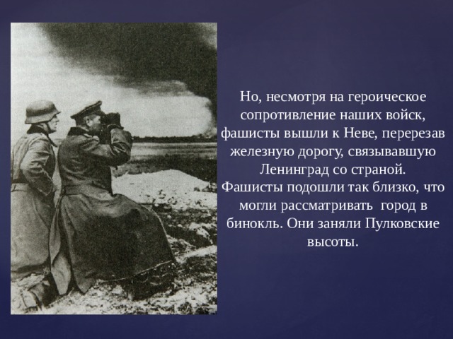 Но, несмотря на героическое сопротивление наших войск, фашисты вышли к Неве, перерезав железную дорогу, связывавшую Ленинград со страной. Фашисты подошли так близко, что могли рассматривать город в бинокль. Они заняли Пулковские высоты. 