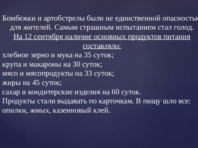 Бомбежки и артобстрелы были не единственной опасностью для жителей. Самым страшным испытанием стал голод.  На 12 сентября наличие основных продуктов питания составляло: хлебное зерно и мука на 35 суток; крупа и макароны на 30 суток; мясо и мясопродукты на 33 суток; жиры на 45 суток; сахар и кондитерские изделия на 60 суток. Продукты стали выдавать по карточкам. В пищу шло все: опилки, жмых, казеиновый клей. 