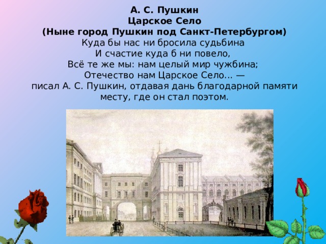 А. С. Пушкин  Царское Село  (Ныне город Пушкин под Санкт-Петербургом)  Куда бы нас ни бросила судьбина   И счастие куда б ни повело,   Всё те же мы: нам целый мир чужбина;   Отечество нам Царское Село... —  писал А. С. Пушкин, отдавая дань благодарной памяти месту, где он стал поэтом.   