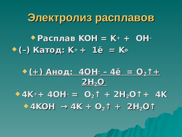 Электролиз расплавов Расплав KOH = K + + OH – (–) Катод: K + + 1ē = K o  (+) Анод: 4 OH – – 4ē = O 2 ↑+ 2 H 2 O 4 K + + 4 OH – = O 2 ↑ + 2 H 2 O ↑+ 4 K 4 KOH → 4 K + O 2 ↑ + 2 H 2 O ↑  