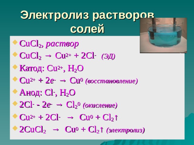 Электролиз растворов солей CuCl 2 , раствор CuCl 2  → Cu 2+ + 2Cl - ( ЭД) Катод: Cu 2+ , H 2 O Cu 2+ + 2 e - → Cu 0  ( восстановление) Анод: Cl - , H 2 O 2 Cl -  -  2 e - → Cl 2 0  (окисление) Cu 2+ + 2Cl -  → Cu 0 + Cl 2 ↑ 2 CuCl 2   → Cu 0 + Cl 2 ↑  (электролиз)   эл.ток эл.ток 