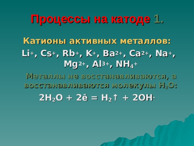 Процессы на катоде 1. Катионы активных металлов:  Li + , Cs + , Rb + , K + , Ba 2+ , Ca 2+ , Na + , Mg 2+ , Al 3+ , NH 4 +  Металлы не восстанавливаются, а  восстанавливаются молекулы H 2 O : 2H 2 O + 2ē = H 2 ↑ + 2OH – 