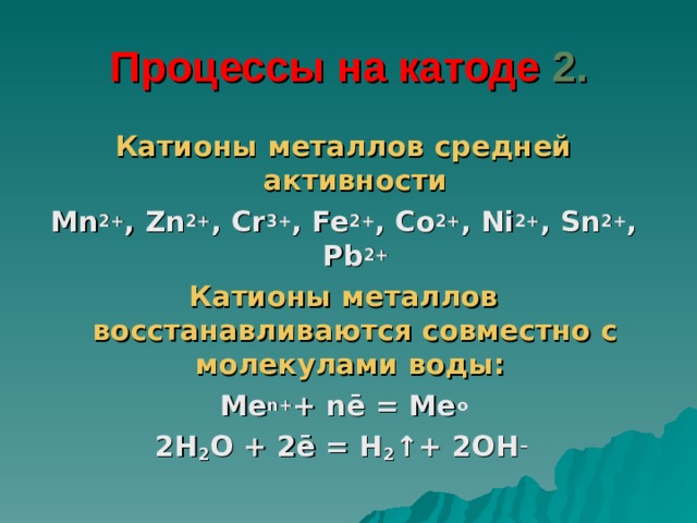 Процессы на катоде 2. Катионы металлов средней активности Mn 2+ , Zn 2+ , Cr 3+ , Fe 2+ , Co 2+ , Ni 2+ , Sn 2+ , Pb 2+ Катионы металлов восстанавливаются совместно с молекулами воды:  Me n+ + nē = Me o 2H 2 O + 2ē = H 2 ↑+ 2OH –  