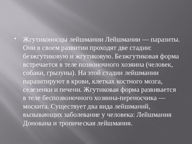 Жгутиконосцы лейшмании Лейшмании — паразиты. Они в своем развитии проходят две стадии: безжгутиковую и жгутиковую. Безжгутиковая форма встречается в теле позвоночного хозяина (человек, собаки, грызуны). На этой стадии лейшмании паразитируют в крови, клетках костного мозга, селезенки и печени. Жгутиковая форма развивается в теле беспозвоночного хозяина-переносчика — москита. Существует два вида лейшманий, вызывающих заболевание у человека: Лейшмания Донована и тропическая лейшмания.  