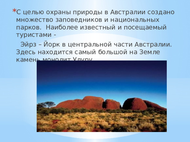С целью охраны природы в Австралии создано множество заповедников и национальных парков. Наиболее известный и посещаемый туристами -  Эйрз –  Йорк в центральной части Австралии. Здесь находится самый большой на Земле камень монолит Улуру. 