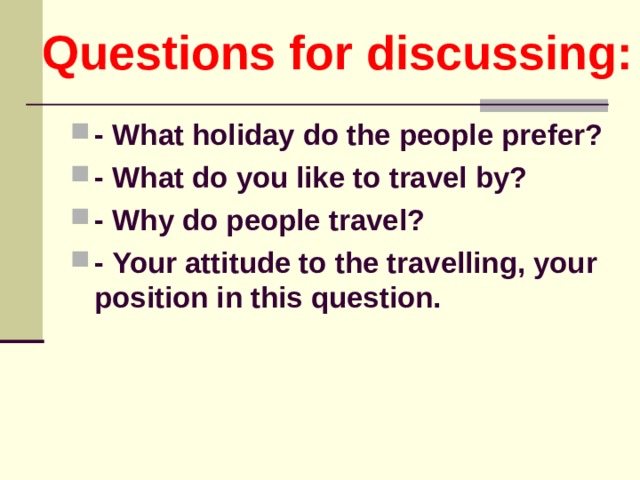 Questions for discussing: - What holiday do the people  prefer? - What do you like to travel by? - Why do people travel? - Your attitude to the travelling, your position in this question.   