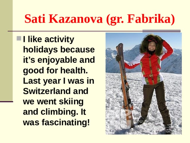 Sati Kazanova (gr. Fabrika) I like activity holidays because it’s enjoyable and good for health. Last year I was in Switzerland and we went skiing and climbing. It was fascinating! 