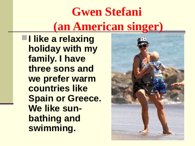 Gwen Stefani  (an American singer) I like a relaxing holiday with my family. I have three sons and we prefer warm countries like Spain or Greece. We like sun-bathing and swimming. 