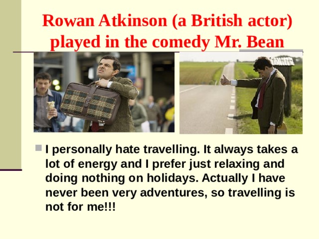 Rowan Atkinson (a British actor) played in the comedy Mr. Bean I personally hate travelling. It always takes a lot of energy and I prefer just relaxing and doing nothing on holidays. Actually I have never been very adventures, so travelling is not for me!!! 