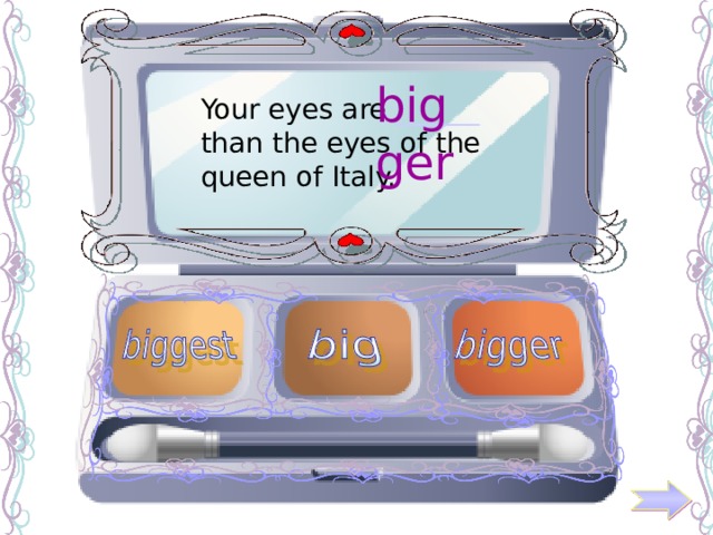 bigger Your eyes are ______ than the eyes of the queen of Italy. 