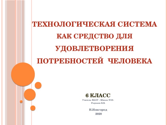 ТЕХНОЛОГИЧЕСКАЯ СИСТЕМА  как средство для удовлетворения потребностей ЧЕЛОВЕКА 6 КЛАСС Учитель МАОУ « Школа №19» Рззуваев В.В.  Н.Новгород  2020 