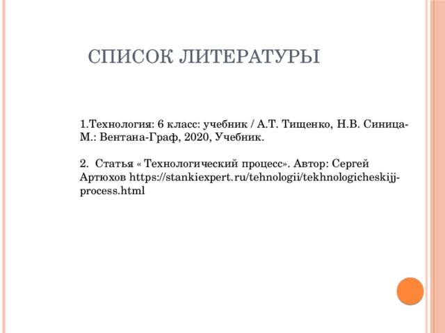 СПИСОК ЛИТЕРАТУРЫ 1.Технология: 6 класс: учебник / А.Т. Тищенко, Н.В. Синица-М.: Вентана-Граф, 2020, Учебник. 2. Статья « Технологический процесс». Автор: Сергей Артюхов https://stankiexpert.ru/tehnologii/tekhnologicheskijj-process.html 