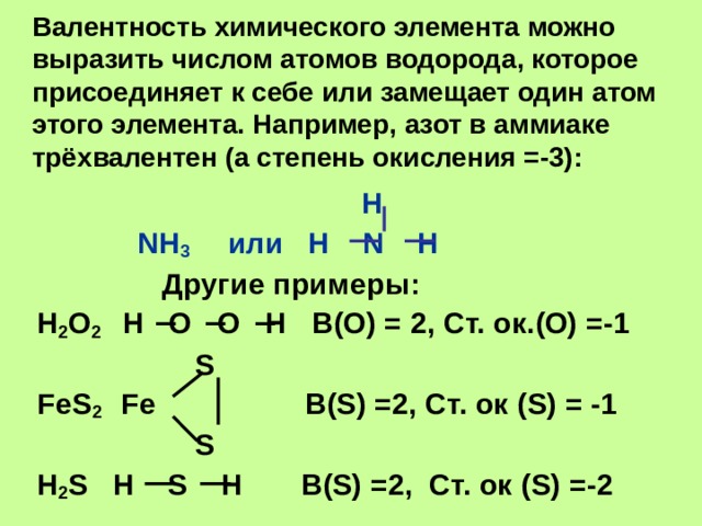 Валентность химического элемента можно выразить числом атомов водорода, которое присоединяет к себе или замещает один атом этого элемента. Например, азот в аммиаке трёхвалентен (а степень окисления =-3):   H  NH 3  или H N H  Другие примеры: H 2 O 2 H O O H В(О) = 2, Ст. ок.(О) =-1  S FeS 2 Fe В( S ) =2, Ст. ок ( S) = -1  S H 2 S H S H В( S) =2, Ст. ок ( S) =-2 